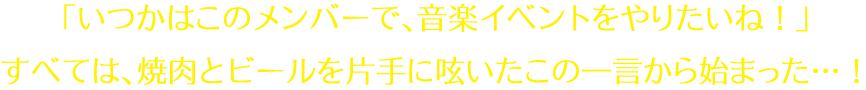 「いつかはこのメンバーで、音楽イベントをやりたいね！」すべては、焼肉とビールを片手に呟いたこの一言から始まった…！